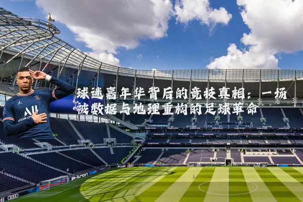 球迷嘉年华背后的竞技真相:一场被数据与地理重构的足球革命